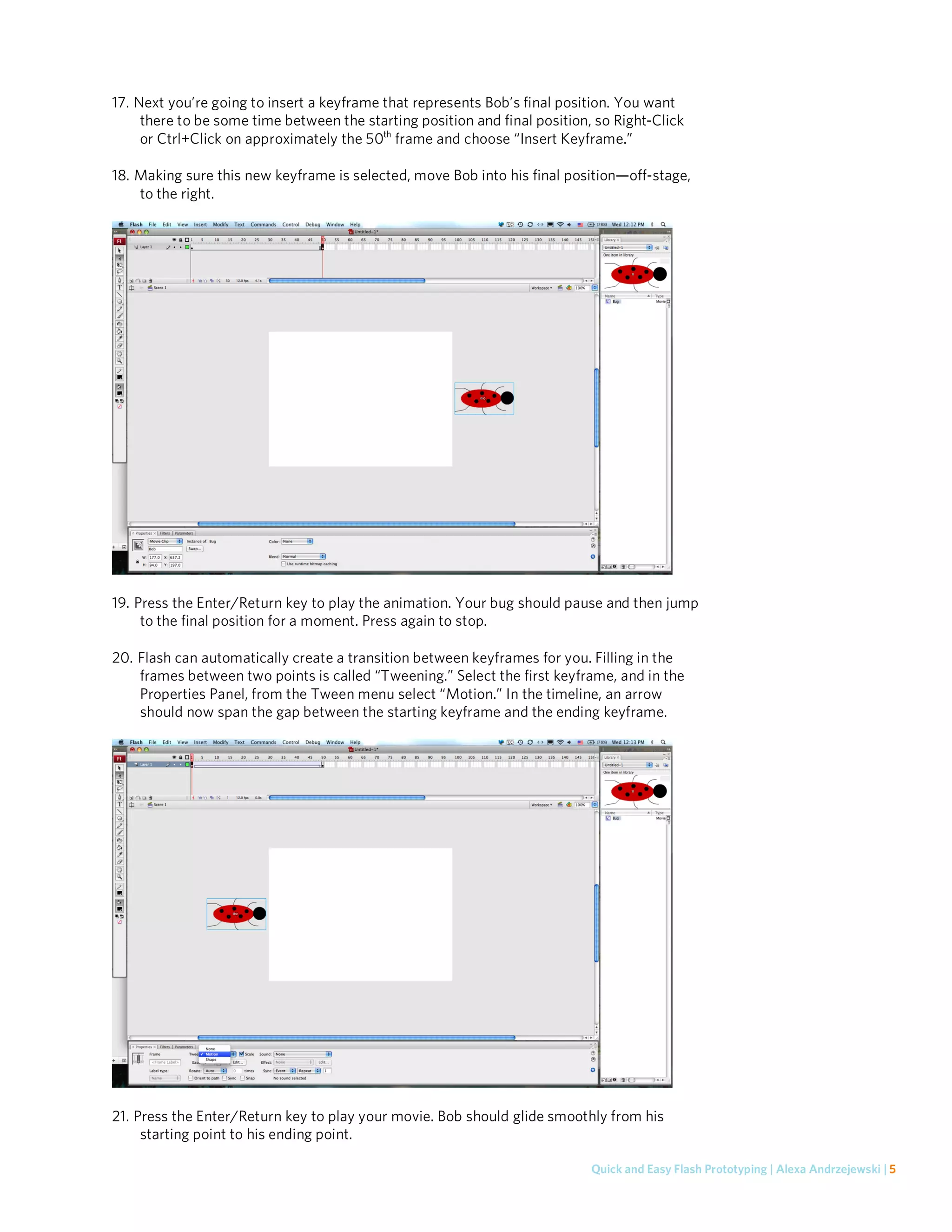 17. Next you’re going to insert a keyframe that represents Bob’s final position. You want
     there to be some time between the starting position and final position, so Right-Click
     or Ctrl+Click on approximately the 50th frame and choose “Insert Keyframe.”

18. Making sure this new keyframe is selected, move Bob into his final position—off-stage,
    to the right.




19. Press the Enter/Return key to play the animation. Your bug should pause and then jump
     to the final position for a moment. Press again to stop.

20. Flash can automatically create a transition between keyframes for you. Filling in the
    frames between two points is called “Tweening.” Select the first keyframe, and in the
    Properties Panel, from the Tween menu select “Motion.” In the timeline, an arrow
    should now span the gap between the starting keyframe and the ending keyframe.




21. Press the Enter/Return key to play your movie. Bob should glide smoothly from his
     starting point to his ending point.

                                                                            Quick and Easy Flash Prototyping | Alexa Andrzejewski | 5
 