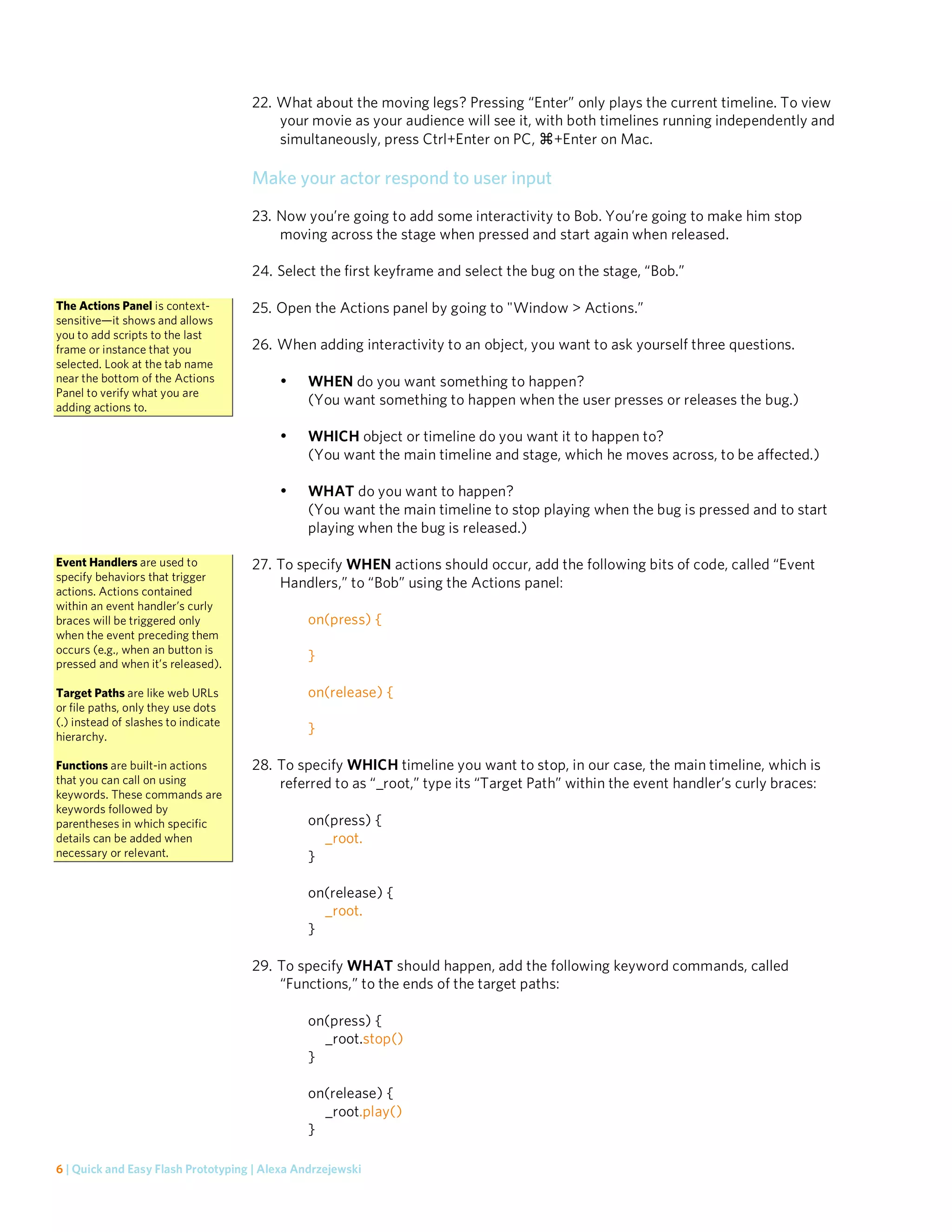 22. What about the moving legs? Pressing “Enter” only plays the current timeline. To view
                                         your movie as your audience will see it, with both timelines running independently and
                                         simultaneously, press Ctrl+Enter on PC, +Enter on Mac.

                                     Make your actor respond to user input
                                     23. Now you’re going to add some interactivity to Bob. You’re going to make him stop
                                         moving across the stage when pressed and start again when released.

                                     24. Select the first keyframe and select the bug on the stage, “Bob.”

The Actions Panel is context-        25. Open the Actions panel by going to "Window > Actions.”
sensitive—it shows and allows
you to add scripts to the last
frame or instance that you           26. When adding interactivity to an object, you want to ask yourself three questions.
selected. Look at the tab name
near the bottom of the Actions           •     WHEN do you want something to happen?
Panel to verify what you are
adding actions to.
                                               (You want something to happen when the user presses or releases the bug.)

                                         •     WHICH object or timeline do you want it to happen to?
                                               (You want the main timeline and stage, which he moves across, to be affected.)

                                         •     WHAT do you want to happen?
                                               (You want the main timeline to stop playing when the bug is pressed and to start
                                               playing when the bug is released.)

Event Handlers are used to           27. To specify WHEN actions should occur, add the following bits of code, called “Event
specify behaviors that trigger
                                         Handlers,” to “Bob” using the Actions panel:
actions. Actions contained
within an event handler’s curly
braces will be triggered only                  on(press) {
when the event preceding them
occurs (e.g., when an button is
pressed and when it’s released).
                                               }

Target Paths are like web URLs                 on(release) {
or file paths, only they use dots
(.) instead of slashes to indicate
hierarchy.
                                               }

Functions are built-in actions       28. To specify WHICH timeline you want to stop, in our case, the main timeline, which is
that you can call on using               referred to as “_root,” type its “Target Path” within the event handler’s curly braces:
keywords. These commands are
keywords followed by
parentheses in which specific                  on(press) {
details can be added when                        _root.
necessary or relevant.                         }

                                               on(release) {
                                                 _root.
                                               }

                                     29. To specify WHAT should happen, add the following keyword commands, called
                                         “Functions,” to the ends of the target paths:

                                               on(press) {
                                                 _root.stop()
                                               }

                                               on(release) {
                                                 _root.play()
                                               }

6 | Quick and Easy Flash Prototyping | Alexa Andrzejewski
 
