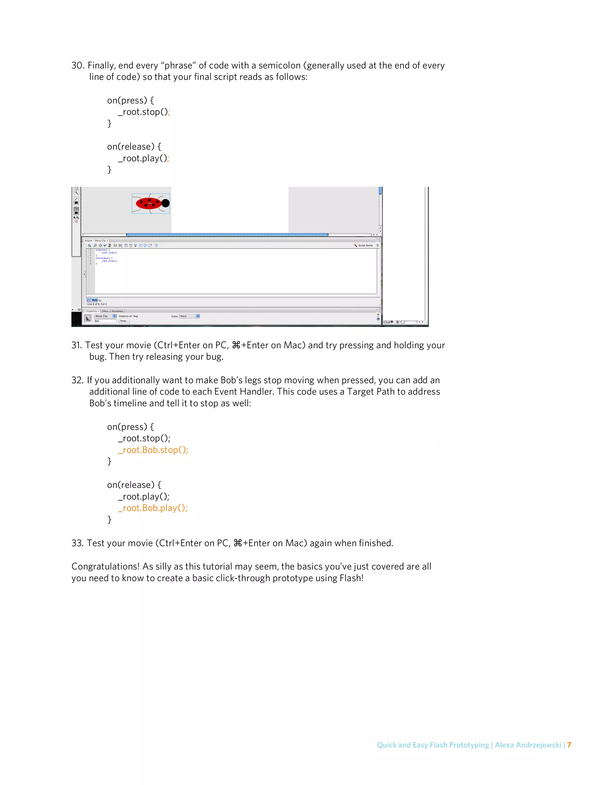 30. Finally, end every “phrase” of code with a semicolon (generally used at the end of every
    line of code) so that your final script reads as follows:

         on(press) {
           _root.stop();
         }

         on(release) {
           _root.play();
         }




31. Test your movie (Ctrl+Enter on PC,    +Enter on Mac) and try pressing and holding your
     bug. Then try releasing your bug.

32. If you additionally want to make Bob’s legs stop moving when pressed, you can add an
     additional line of code to each Event Handler. This code uses a Target Path to address
     Bob’s timeline and tell it to stop as well:

         on(press) {
           _root.stop();
           _root.Bob.stop();
         }

         on(release) {
           _root.play();
           _root.Bob.play();
         }

33. Test your movie (Ctrl+Enter on PC,     +Enter on Mac) again when finished.

Congratulations! As silly as this tutorial may seem, the basics you’ve just covered are all
you need to know to create a basic click-through prototype using Flash!




                                                                             Quick and Easy Flash Prototyping | Alexa Andrzejewski | 7
 