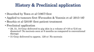 History & Preclinical application
• Described by Town et al (1967) first
• Applied to tumours first (Favaudon & Vozenin et al: 2015-16)
• Bourhis et al (2019): first patient treatment
• Preclinical application
• 28, 31, 34 Gray delivered to pig skin in a volume of <10 cc (2.6 cm
diameter): No necrosis seen at 9 months as compared to conventional
therapy
• 31 Gray delivered to approx. 120 cc: No necrosis
 
