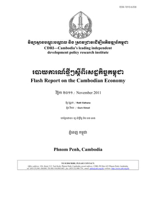 ISSN 1810-6358




វិទ              នបណ្ណុះប                    ល និង ្រ               វ្រ        វេដើម្បីអភិវឌ្ឍន៍កម្ពុ
                     CDRI—Cambodia’s leading independent
                      development policy research institute




      រ           យ                រណ៍ថ្មីៗស្តីពីេសដ្ឋកិច្ចកម្ពុ
    Flash Report on the Cambodian Economy

                                    វចឆក ២០១១ ¼
                                     ិ ិ                     November 2011

                                                រតន វឌ ន
                                                 ័      ¼ Roth Vathana
                                                 អ៊ន វមល ¼ Ourn Vimoil
                                                   ួ ិ



                                          បកែ បេ     យ៖ យូ សិទីរទធ និង េខង េសង
                                                               ធ ិ




                                                    ភនេពញ កមពុជ
                                                      ំ




                                 Phnom Penh, Cambodia

                                           TO SUBSCRIBE, PLEASE CONTACT:
 Office address: #56, Street 315, Tuol Kork, Phnom Penh, Cambodia; postal address: CDRI, PO Box 622 Phnom Penh, Cambodia;
tel: (855-23) 881-384/881-701/881-916/883-603 ; fax: (855-23) 880-734 ; email: pubs@cdri.org.kh; website: http://www.cdri.org.kh
 