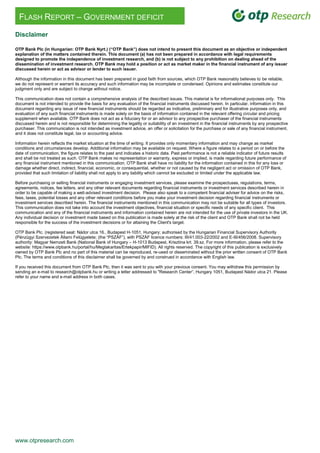 www.otpresearch.com
FLASH REPORT – GOVERNMENT DEFICIT
Disclaimer
OTP Bank Plc (in Hungarian: OTP Bank Nyrt.) (“OTP Bank”) does not intend to present this document as an objective or independent
explanation of the matters contained therein. This document (a) has not been prepared in accordance with legal requirements
designed to promote the independence of investment research, and (b) is not subject to any prohibition on dealing ahead of the
dissemination of investment research. OTP Bank may hold a position or act as market maker in the financial instrument of any issuer
discussed herein or act as advisor or lender to such issuer.
Although the information in this document has been prepared in good faith from sources, which OTP Bank reasonably believes to be reliable,
we do not represent or warrant its accuracy and such information may be incomplete or condensed. Opinions and estimates constitute our
judgment only and are subject to change without notice.
This communication does not contain a comprehensive analysis of the described issues. This material is for informational purposes only. This
document is not intended to provide the basis for any evaluation of the financial instruments discussed herein. In particular, information in this
document regarding any issue of new financial instruments should be regarded as indicative, preliminary and for illustrative purposes only, and
evaluation of any such financial instruments is made solely on the basis of information contained in the relevant offering circular and pricing
supplement when available. OTP Bank does not act as a fiduciary for or an advisor to any prospective purchaser of the financial instruments
discussed herein and is not responsible for determining the legality or suitability of an investment in the financial instruments by any prospective
purchaser. This communication is not intended as investment advice, an offer or solicitation for the purchase or sale of any financial instrument,
and it does not constitute legal, tax or accounting advice.
Information herein reflects the market situation at the time of writing. It provides only momentary information and may change as market
conditions and circumstances develop. Additional information may be available on request. Where a figure relates to a period on or before the
date of communication, the figure relates to the past and indicates a historic data. Past performance is not a reliable indicator of future results
and shall be not treated as such. OTP Bank makes no representation or warranty, express or implied, is made regarding future performance of
any financial instrument mentioned in this communication. OTP Bank shall have no liability for the information contained in this for any loss or
damage whether direct, indirect, financial, economic, or consequential, whether or not caused by the negligent act or omission of OTP Bank,
provided that such limitation of liability shall not apply to any liability which cannot be excluded or limited under the applicable law.
Before purchasing or selling financial instruments or engaging investment services, please examine the prospectuses, regulations, terms,
agreements, notices, fee letters, and any other relevant documents regarding financial instruments or investment services described herein in
order to be capable of making a well-advised investment decision. Please also speak to a competent financial adviser for advice on the risks,
fees, taxes, potential losses and any other relevant conditions before you make your investment decision regarding financial instruments or
investment services described herein. The financial instruments mentioned in this communication may not be suitable for all types of investors.
This communication does not take into account the investment objectives, financial situation or specific needs of any specific client. This
communication and any of the financial instruments and information contained herein are not intended for the use of private investors in the UK.
Any individual decision or investment made based on this publication is made solely at the risk of the client and OTP Bank shall not be held
responsible for the success of the investment decisions or for attaining the Client's target.
OTP Bank Plc. (registered seat: Nádor utca 16., Budapest H-1051, Hungary; authorised by the Hungarian Financial Supervisory Authority
(Pénzügyi Szervezetek Állami Felügyelete; (the “PSZÁF”), with PSZÁF licence numbers: III/41.003-22/2002 and E-III/456/2008. Supervisory
authority: Magyar Nemzeti Bank (National Bank of Hungary – H-1013 Budapest, Krisztina krt. 39.sz. For more information, please refer to the
website: https://www.otpbank.hu/portal/hu/Megtakaritas/Ertekpapir/MIFID). All rights reserved. The copyright of this publication is exclusively
owned by OTP Bank Plc and no part of this material can be reproduced, re-used or disseminated without the prior written consent of OTP Bank
Plc. The terms and conditions of this disclaimer shall be governed by and construed in accordance with English law.
If you received this document from OTP Bank Plc, then it was sent to you with your previous consent. You may withdraw this permission by
sending an e-mail to research@otpbank.hu or writing a letter addressed to "Research Center”, Hungary 1051, Budapest Nádor utca 21. Please
refer to your name and e-mail address in both cases.
 