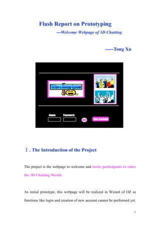 Flash Report on Prototyping
                     ---Welcome Webpage of 3D Chatting


                                                     -----Tong Xu




   . The Introduction of the Project


The project is the webpage to welcome and invite participants to enter

the 3D Chatting World.



As initial prototype, this webpage will be realized in Wizard of OZ as

functions like login and creation of new account cannot be performed yet.


                                                                        1
 