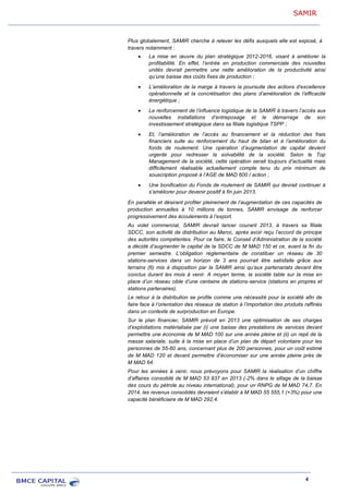 SAMIR
4
En parallèle et désirant profiter pleinement de l’augmentation de ces capacités de
production annuelles à 10 millions de tonnes, SAMIR envisage de renforcer
progressivement des écoulements à l’export.
Au volet commercial, SAMIR devrait lancer courant 2013, à travers sa filiale
SDCC, son activité de distribution au Maroc, après avoir reçu l’accord de principe
des autorités compétentes. Pour ce faire, le Conseil d’Administration de la société
a décidé d’augmenter le capital de la SDCC de M MAD 150 et ce, avant la fin du
premier semestre. L’obligation réglementaire de constituer un réseau de 30
stations-services dans un horizon de 3 ans pourrait être satisfaite grâce aux
terrains (6) mis à disposition par la SAMIR ainsi qu’aux partenariats devant être
conclus durant les mois à venir. A moyen terme, la société table sur la mise en
place d’un réseau cible d’une centaine de stations-service (stations en propres et
stations partenaires).
Le retour à la distribution se profile comme une nécessité pour la société afin de
faire face à l’orientation des réseaux de station à l’importation des produits raffinés
dans un contexte de surproduction en Europe.
Sur le plan financier, SAMIR prévoit en 2013 une optimisation de ses charges
d’exploitations matérialisée par (i) une baisse des prestations de services devant
permettre une économie de M MAD 100 sur une année pleine et (ii) un repli de la
masse salariale, suite à la mise en place d’un plan de départ volontaire pour les
personnes de 55-60 ans, concernant plus de 200 personnes, pour un coût estimé
de M MAD 120 et devant permettre d’économiser sur une année pleine près de
M MAD 64.
Pour les années à venir, nous prévoyons pour SAMIR la réalisation d’un chiffre
d’affaires consolidé de M MAD 53 937 en 2013 (-2% dans le sillage de la baisse
des cours du pétrole au niveau international), pour un RNPG de M MAD 74,7. En
2014, les revenus consolidés devraient s’établir à M MAD 55 555,1 (+3%) pour une
capacité bénéficiaire de M MAD 292,4.
Plus globalement, SAMIR cherche à relever les défis auxquels elle est exposé, à
travers notamment :
La mise en œuvre du plan stratégique 2012-2016, visant à améliorer la
profitabilité. En effet, l’entrée en production commerciale des nouvelles
unités devrait permettre une nette amélioration de la productivité ainsi
qu’une baisse des coûts fixes de production ;
L’amélioration de la marge à travers la poursuite des actions d’excellence
opérationnelle et la concrétisation des plans d’amélioration de l’efficacité
énergétique ;
Le renforcement de l’influence logistique de la SAMIR à travers l’accès aux
nouvelles installations d’entreposage et le démarrage de son
investissement stratégique dans sa filiale logistique TSPP ;
Et, l’amélioration de l’accès au financement et la réduction des frais
financiers suite au renforcement du haut de bilan et à l’amélioration du
fonds de roulement. Une opération d’augmentation de capital devient
urgente pour redresser la solvabilité de la société. Selon le Top
Management de la société, cette opération serait toujours d’actualité mais
difficilement réalisable actuellement compte tenu du prix minimum de
souscription proposé à l’AGE de MAD 600 / action ;
Une bonification du Fonds de roulement de SAMIR qui devrait continuer à
s’améliorer pour devenir positif à fin juin 2013.
 