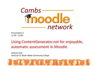 Presentation 3
11:30 – 12:00


Using ContentGenerator.net for enjoyable, 
Using ContentGenerator net for enjoyable
automatic assessment in Moodle
Andrew Field
Head of ICT, Neale‐Wade Community College
 