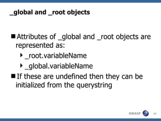 _global and _root objects Attributes of _global and _root objects are represented as: _root.variableName _global.variableName If these are undefined then they can be initialized from the querystring 
