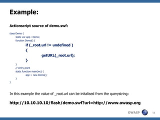 Example: Actionscript source of demo.swf: class Demo { static var app : Demo; function Demo() { if (_root.url != undefined ) { getURL(_root.url); } } // entry point static function main(mc) { app = new Demo(); } } In this example the value of _root.url can be initalised from the querystring: http://10.10.10.10/flash/demo.swf?url=http://www.owasp.org 
