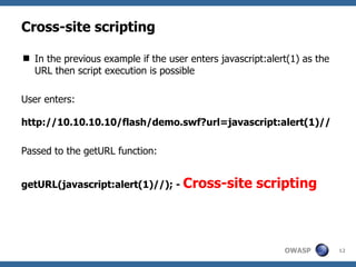 Cross-site scripting In the previous example if the user enters javascript:alert(1) as the URL then script execution is possible User enters: http://10.10.10.10/flash/demo.swf?url=javascript:alert(1)// Passed to the getURL function: getURL(javascript:alert(1)//); -  Cross-site scripting 