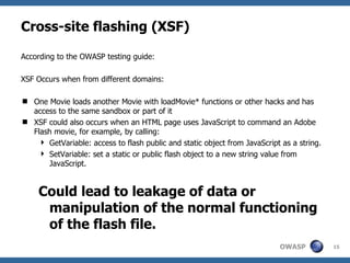 Cross-site flashing (XSF) According to the OWASP testing guide: XSF Occurs when from different domains:  One Movie loads another Movie with loadMovie* functions or other hacks and has access to the same sandbox or part of it  XSF could also occurs when an HTML page uses JavaScript to command an Adobe Flash movie, for example, by calling:  GetVariable: access to flash public and static object from JavaScript as a string.  SetVariable: set a static or public flash object to a new string value from JavaScript.  Could lead to leakage of data or manipulation of the normal functioning of the flash file. 