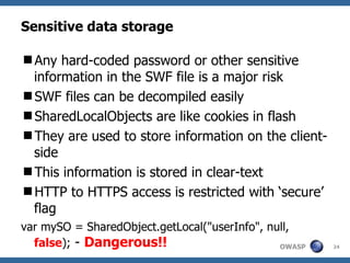 Sensitive data storage Any hard-coded password or other sensitive information in the SWF file is a major risk SWF files can be decompiled easily SharedLocalObjects are like cookies in flash They are used to store information on the client-side This information is stored in clear-text HTTP to HTTPS access is restricted with ‘secure’ flag var mySO = SharedObject.getLocal("userInfo", null,  false );  -  Dangerous!! 