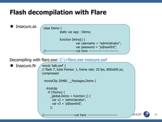 Flash decompilation with Flare Insecure.as Decompiling with flare.exe:  C:\>flare.exe insecure.swf Insecure.flr class Demo { static var app : Demo; function Demo() { var username = "administrator"; var password = "p@ssw0rd"; //--------------------------cut here -------------------------- movie 'talk.swf' { // flash 7, total frames: 1, frame rate: 20 fps, 800x600 px, compressed movieClip 20480 __Packages.Demo { #initclip if (!Demo) { _global.Demo = function () { var v2 = 'administrator'; var v3 = 'p@ssw0rd'; }; //--------------------------cut here -------------------------- 