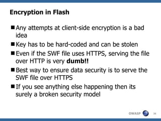Encryption in Flash Any attempts at client-side encryption is a bad idea Key has to be hard-coded and can be stolen Even if the SWF file uses HTTPS, serving the file over HTTP is very  dumb!! Best way to ensure data security is to serve the SWF file over HTTPS If you see anything else happening then its surely a broken security model 