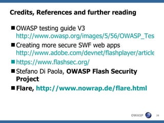 Credits, References and further reading OWASP testing guide V3  http://www.owasp.org/images/5/56/OWASP_Testing_Guide_v3.pdf Creating more secure SWF web apps  http://www.adobe.com/devnet/flashplayer/articles/secure_swf_apps.html https://www.flashsec.org/ Stefano Di Paola,  OWASP Flash Security Project Flare,  http://www.nowrap.de/flare.html   