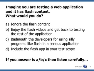 Imagine you are testing a web application and it has flash content. What would you do? Ignore the flash content Enjoy the flash videos and get back to testing the rest of the application Badmouth the developers for using silly programs like flash in a serious application Include the flash app in your test scope If you answer is a/b/c then listen carefully… 