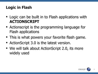 Logic in Flash Logic can be built in to Flash applications with  ACTIONSCRIPT Actionscript is the programming language for Flash applications This is what powers your favorite flash game. ActionScript 3.0 is the latest version. We will talk about ActionScript 2.0, its more widely used 