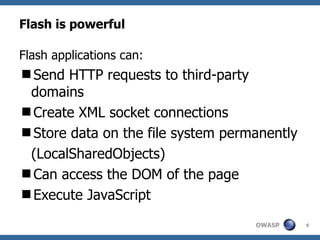 Flash is powerful Flash applications can: Send HTTP requests to third-party domains Create XML socket connections Store data on the file system permanently (LocalSharedObjects) Can access the DOM of the page Execute JavaScript 