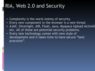 RIA, Web 2.0 and Security Complexity is the worst enemy of security  Every new component in the browser is a new threat AJAX, Silverlight, AIR, Flash, Java, Myspace Upload ActiveX  etc. All of these are potential security problems.  Every new technology comes with new style of development and it takes time to have secure “best practices”. 