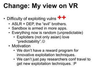 Change: My view on VR
• Difficulty of exploiting vulns ++
• ASLR + DEP, the “evil” brothers.
• Sandbox is armed in more ap...
