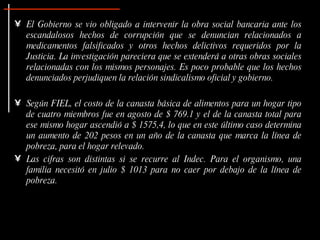 El Gobierno se vio obligado a intervenir la obra social bancaria ante los escandalosos hechos de corrupción que se denuncian relacionados a medicamentos falsificados y otros hechos delictivos requeridos por la Justicia. La investigación pareciera que se extenderá a otras obras sociales relacionadas con los mismos personajes.  Es poco probable que los hechos denunciados perjudiquen la relación sindicalismo oficial y gobierno.  Según FIEL, el costo de la canasta básica de alimentos para un hogar tipo de cuatro miembros fue en agosto de $ 769.1 y el de la canasta total para ese mismo hogar ascendió a $ 1575,4, lo que en este último caso determina un aumento de 202 pesos en un año de la canasta que marca la línea de pobreza, para el hogar relevado.  Las cifras son distintas si se recurre al Indec. Para el organismo, una familia necesitó en julio $ 1013 para no caer por debajo de la línea de pobreza.   