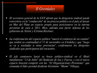 El secretario general de la CGT afirmó que la dirigencia sindical puede convertirse en la "conducción" de un proceso político en el país al lanzar en Mar del Plata un espacio propio para posicionarse en la interna peronista de cara a 2011. Hizo, además, una fuerte defensa de los gobiernos de Néstor y Cristina Kirchner.   La conformación del espacio político "marcó el comienzo de un camino" que tendrá su continuidad el 17 de noviembre en Córdoba y que "luego se va a trasladar a otras provincias", confirmaron los dirigentes sindicales que participaron del encuentro. El jefe camionero lanzó su brazo político-sindical en el Hotel marplatense "13 de Julio" del Sindicato de Luz y Fuerza, y con el nuevo espacio buscará competir con las “62 Organizaciones Peronistas” que comanda el líder gremial disidente Gerónimo “Momo” Villegas.  II Gremiales 