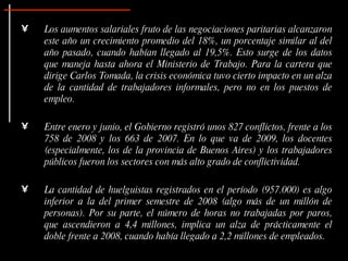 Los aumentos salariales fruto de las negociaciones paritarias alcanzaron este año un crecimiento promedio del 18%, un porcentaje similar al del año pasado, cuando habían llegado al 19,5%. Esto surge de los datos que maneja hasta ahora el Ministerio de Trabajo. Para la cartera que dirige Carlos Tomada, la crisis económica tuvo cierto impacto en un alza de la cantidad de trabajadores informales, pero no en los puestos de empleo. Entre enero y junio, el Gobierno registró unos 827 conflictos, frente a los 758 de 2008 y los 663 de 2007. En lo que va de 2009, los docentes (especialmente, los de la provincia de Buenos Aires) y los trabajadores públicos fueron los sectores con más alto grado de conflictividad.  La cantidad de huelguistas registrados en el período (957.000) es algo inferior a la del primer semestre de 2008 (algo más de un millón de personas). Por su parte, el número de horas no trabajadas por paros, que ascendieron a 4,4 millones, implica un alza de prácticamente el doble frente a 2008, cuando había llegado a 2,2 millones de empleados.   