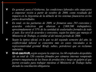 En general, para el Gobierno, las condiciones laborales sólo empezaron a empeorar recién a partir de octubre de 2008, como resultado del impacto en la Argentina de la debacle de los sistemas financieros en los países desarrollados.   En total, en las paritarias de 2009, se firmaron unos 293 convenios y acuerdos colectivos que abarcan a 2.869.500 trabajadores, aproximadamente el 57% de la cantidad de asalariados formales de todo el país. Ese nivel de acuerdos y convenios, según los datos que maneja el   Ministerio de Trabajo, es similar al del mismo período de 2008.  Según la óptica oficial, en lo que va del segundo semestre del año, la conflictividad laboral se concentra más en casos vinculados a la representatividad gremial (Kraft, subtes, petroleros) que en reclamos salariales.   En el caso Kraft,  según asegura la empresa, los 60 empleados despedidos (de un total de 120) estarían filmados por cámaras internas rompiendo primero maquinaria de las líneas de producción y luego un galpón al que fueron enviados para trabajar mientras el Ministerio de Trabajo había dictado la conciliación obligatoria.  