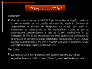 Manpower Para el cuarto trimestre de 2009 la Expectativa Neta de Empleo comienza a mostrar señales de una posible recuperación, según la Encuesta de  Expectativas de Empleo de Manpower , un estudio que mide las intenciones de contratación de los empleadores y para el que se entrevistaron trimestralmente a más de 72.000 empleadores en 35 mercados. El 77% de los encuestados no prevé cambios en la dotación de su empresa, lo que supone cierta estabilidad, mientras que un 12% planea realizar contrataciones y 9% prevé realizar despidos; el resultado es una expectativa neta de empleo positiva del 3%.  Hay Group La encuesta 2008 Best Companies for Leaders muestra que : a) las Las  organizaciones  son cada vez mas “planas” y más  matriciales  que nunca. III Empresas y RR HH 