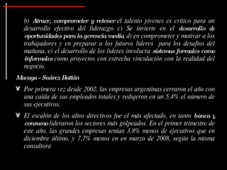 b)  Atraer, comprometer y retener  el talento jóvenes es crítico para un desarrollo efectivo del liderazgo c) Se invierte en el  desarrollo de oportunidades para la gerencia media , d) en comprometer y motivar a los trabajadores y en preparar a los futuros lideres  para los desafíos del mañana, e) el desarrollo de los lideres involucra  sistemas formales como informales  como proyectos con estrecha vinculación con la realidad del negocio. Macaya - Suárez Battán Por primera vez desde 2002, las empresas argentinas cerraron el año con una caída de sus empleados totales y redujeron en un 5,4% el número de sus ejecutivos. El escalón de los altos directivos fue el más afectado, en tanto  banca y consumo  lideraron los sectores más golpeados. En el primer trimestre de este año, las grandes empresas tenían 3,8% menos de ejecutivos que en diciembre último, y 7,7% menos en en marzo de 2008, según la misma consultora   