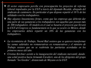 El sector empresario percibe con preocupación los proyectos de reforma laboral impulsados por la CGT a través del diputado Recalde, abogado del sindicato de camionero. En particular el que dispone repartir el 10 % de las utilidades con los trabajadores. Hay algunos lineamientos firmes, como que las empresas que deberán dar una parte de sus ganancias a los trabajadores son aquellas que posean más de 300 trabajadores. El modelo en el cual se basaría el proyecto que llevará la CGT al Congreso se fundamentará en lo que ya ocurre en México, donde los empresarios deben repartir un 10% de las ganancias con los trabajadores. La viceministra de Trabajo, Noemí Rial sostuvo que se quieren transformar las sumas saláriales no remunerativas en remunerativas y el ministro de Trabajo sostuvo que no se reabrirán las paritarias acordadas en los primeros meses del año. Cristina Kirchner asistió a la inauguración del sindicato mercantil, dando  una señal positiva hacia Armando Cavalieri, uno de los dirigentes del grupo llamado “los Gordos”, distanciado de Moyano en la CGT.  