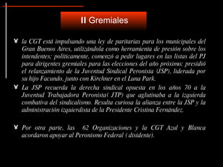 la CGT está impulsando una ley de paritarias para los municipales del Gran Buenos Aires, utilizándola como herramienta de presión sobre los intendentes; políticamente, comenzó a pedir lugares en las listas del PJ para dirigentes gremiales para las elecciones del año próximo; presidió el relanzamiento de la Juventud Sindical Peronista (JSP), liderada por su hijo Facundo, junto con Kirchner en el Luna Park. La JSP recuerda la derecha sindical opuesta en los años 70 a la Juventud Trabajadora Peronista( JTP) que aglutinaba a la izquierda combativa del sindicalismo. Resulta curiosa la alianza entre la JSP y la administración izquierdista de la Presidente Cristina Fernández.  Por otra parte, las  62 Organizaciones y la CGT Azul y Blanca acordaron apoyar al Peronismo Federal ( disidente). II  Gremiales 