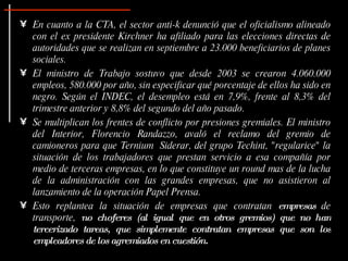 En cuanto a la CTA, el sector anti-k denunció que el oficialismo alineado con el ex presidente Kirchner ha afiliado para las elecciones directas de autoridades que se realizan en septiembre a 23.000 beneficiarios de planes sociales.  El ministro de Trabajo sostuvo que desde 2003 se crearon 4.060.000 empleos, 580.000 por año, sin especificar qué porcentaje de ellos ha sido en negro. Según el INDEC, el desempleo está en 7,9%, frente al 8,3% del trimestre anterior y 8,8% del segundo del año pasado.  Se multiplican los frentes de conflicto por presiones gremiales. El ministro del Interior, Florencio Randazzo, avaló el reclamo del gremio de camioneros para que Ternium  Siderar, del grupo Techint, "regularice" la situación de los trabajadores que prestan servicio a esa compañía por medio de terceras empresas, en lo que constituye un round mas de la lucha de la administración con las grandes empresas, que no asistieron al lanzamiento de la operación Papel Prensa. Esto replantea la situación de empresas que contratan  empresas  de transporte,  no choferes (al igual que en otros gremios) que no han tercerizado tareas, que simplemente contratan empresas que son los empleadores de los agremiados en cuestión. 