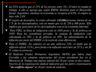 La UCA sostiene que el 25% de los jóvenes entre 18 y 24 años ni estudia ni trabaja. A ello se agrega que según IDESA (Instituto para el Desarrollo Social  Argentino), mientras la economía se recupera al 8,9%, el empleo lo hace sólo 2,4% El seguro de desempleo, lo están cobrando  133.000  personas (menos de un 1 % de los desempleados), con un monto que va de 250 a 400 pesos. Ello implica que gran parte de los desempleados está en la economía informal.  Para FIEL, la línea de indigencia está en 1020 pesos y la de pobreza en 1939. Para las consultoras privadas, la canasta de indigencia esta subvaluada en 70% y la de pobreza en 50%. La subestimación de la inflación por parte del INDEC es la razón de estas diferencias. Para el INDEC, los salarios en un año subieron 23%, el doble que la inflación oficial (11%), pero frente a la inflación real entre un 25 % y un 30 %  están en retroceso.  El Sindicato Unidos Portuarios Argentinos (SUPA) que lidera Juan Corvalán y las cámaras empresarias del sector acordaron hoy en el Ministerio de Trabajo una mejora salarial del 26 por ciento en dos cuotas.  Voceros de la organización sindical indicaron que las partes consensuaron  "sin conflicto alguno"  un 26 por ciento de aumento. 