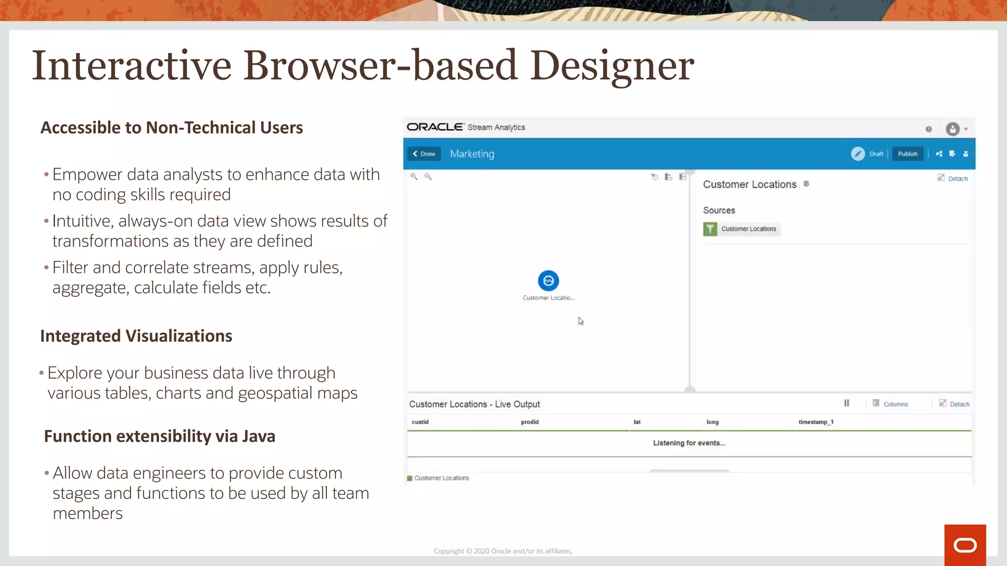 Interactive Browser-based Designer
Copyright © 2020 Oracle and/or its affiliates.
Accessible to Non-Technical Users
• Empower data analysts to enhance data with
no coding skills required
• Intuitive, always-on data view shows results of
transformations as they are defined
• Filter and correlate streams, apply rules,
aggregate, calculate fields etc.
Function extensibility via Java
• Allow data engineers to provide custom
stages and functions to be used by all team
members
Integrated Visualizations
• Explore your business data live through
various tables, charts and geospatial maps
 
