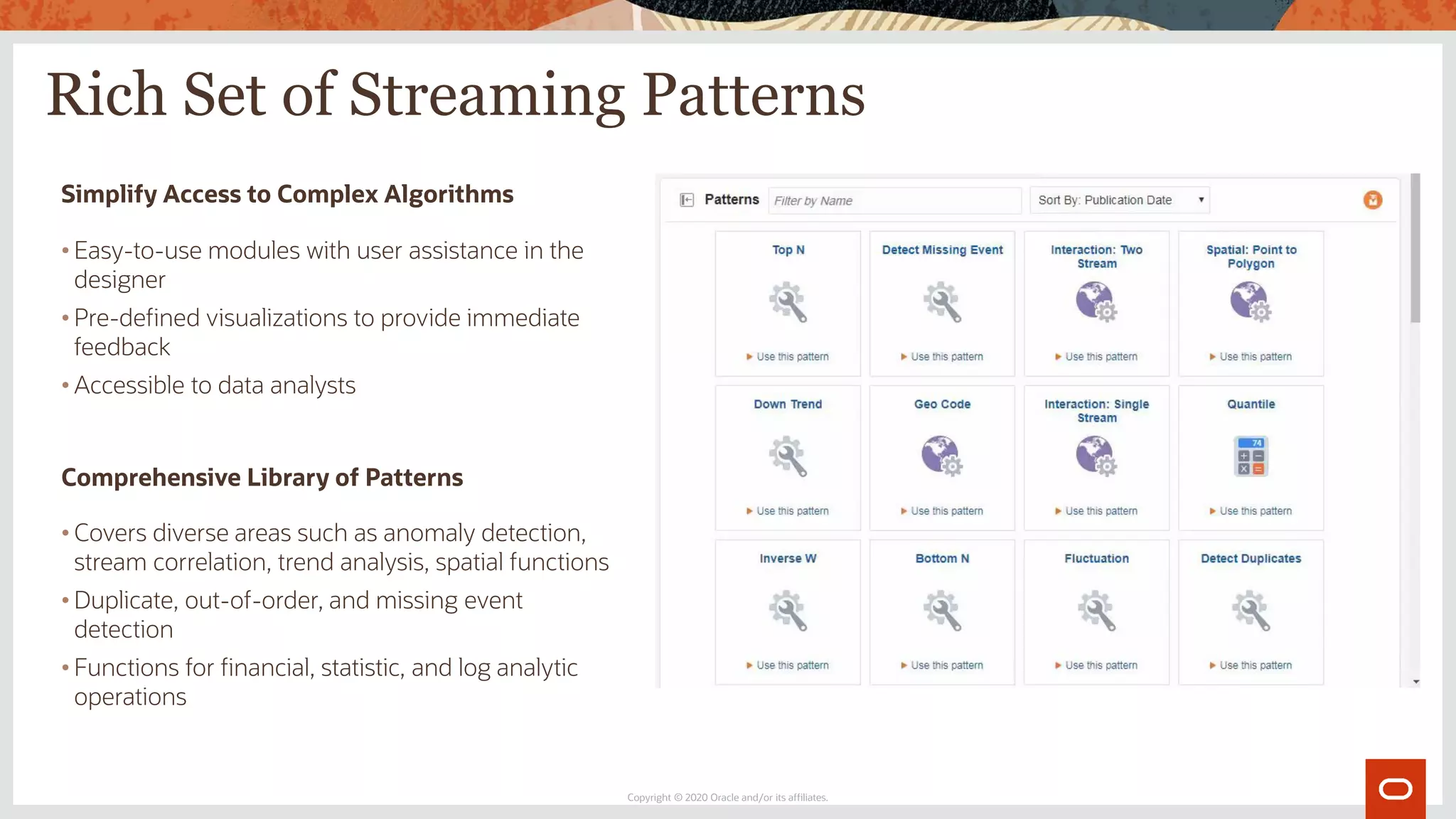 Rich Set of Streaming Patterns
Copyright © 2020 Oracle and/or its affiliates.
Simplify Access to Complex Algorithms
• Easy-to-use modules with user assistance in the
designer
• Pre-defined visualizations to provide immediate
feedback
• Accessible to data analysts
Comprehensive Library of Patterns
• Covers diverse areas such as anomaly detection,
stream correlation, trend analysis, spatial functions
• Duplicate, out-of-order, and missing event
detection
• Functions for financial, statistic, and log analytic
operations
 