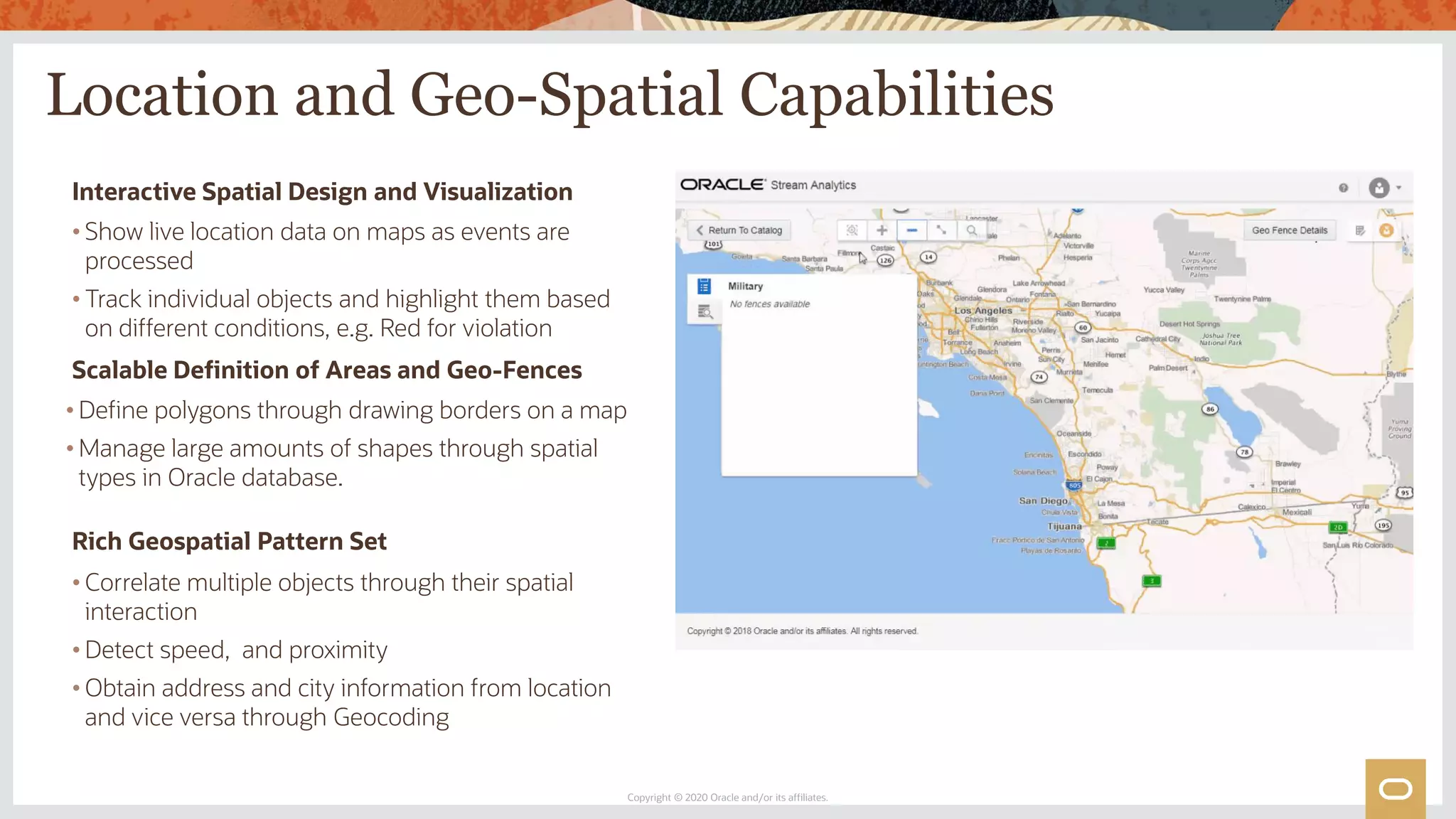 Location and Geo-Spatial Capabilities
Copyright © 2020 Oracle and/or its affiliates.
Interactive Spatial Design and Visualization
• Show live location data on maps as events are
processed
• Track individual objects and highlight them based
on different conditions, e.g. Red for violation
Rich Geospatial Pattern Set
• Correlate multiple objects through their spatial
interaction
• Detect speed, and proximity
• Obtain address and city information from location
and vice versa through Geocoding
Scalable Definition of Areas and Geo-Fences
• Define polygons through drawing borders on a map
• Manage large amounts of shapes through spatial
types in Oracle database.
 