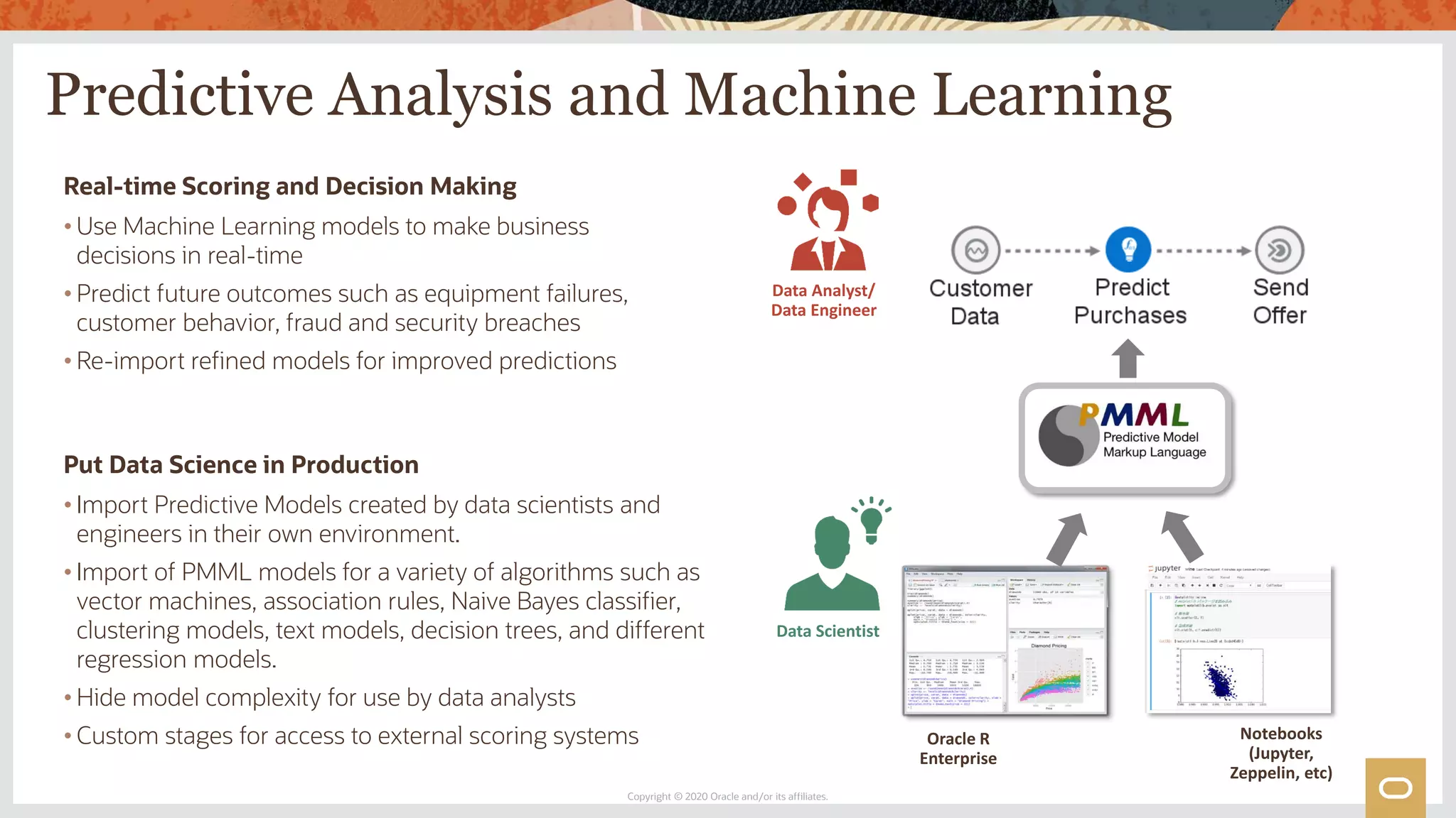 Predictive Analysis and Machine Learning
Copyright © 2020 Oracle and/or its affiliates.
Real-time Scoring and Decision Making
• Use Machine Learning models to make business
decisions in real-time
• Predict future outcomes such as equipment failures,
customer behavior, fraud and security breaches
• Re-import refined models for improved predictions
Put Data Science in Production
• Import Predictive Models created by data scientists and
engineers in their own environment.
• Import of PMML models for a variety of algorithms such as
vector machines, association rules, Naive Bayes classifier,
clustering models, text models, decision trees, and different
regression models.
• Hide model complexity for use by data analysts
• Custom stages for access to external scoring systems Oracle R
Enterprise
Notebooks
(Jupyter,
Zeppelin, etc)
Data Scientist
Data Analyst/
Data Engineer
 