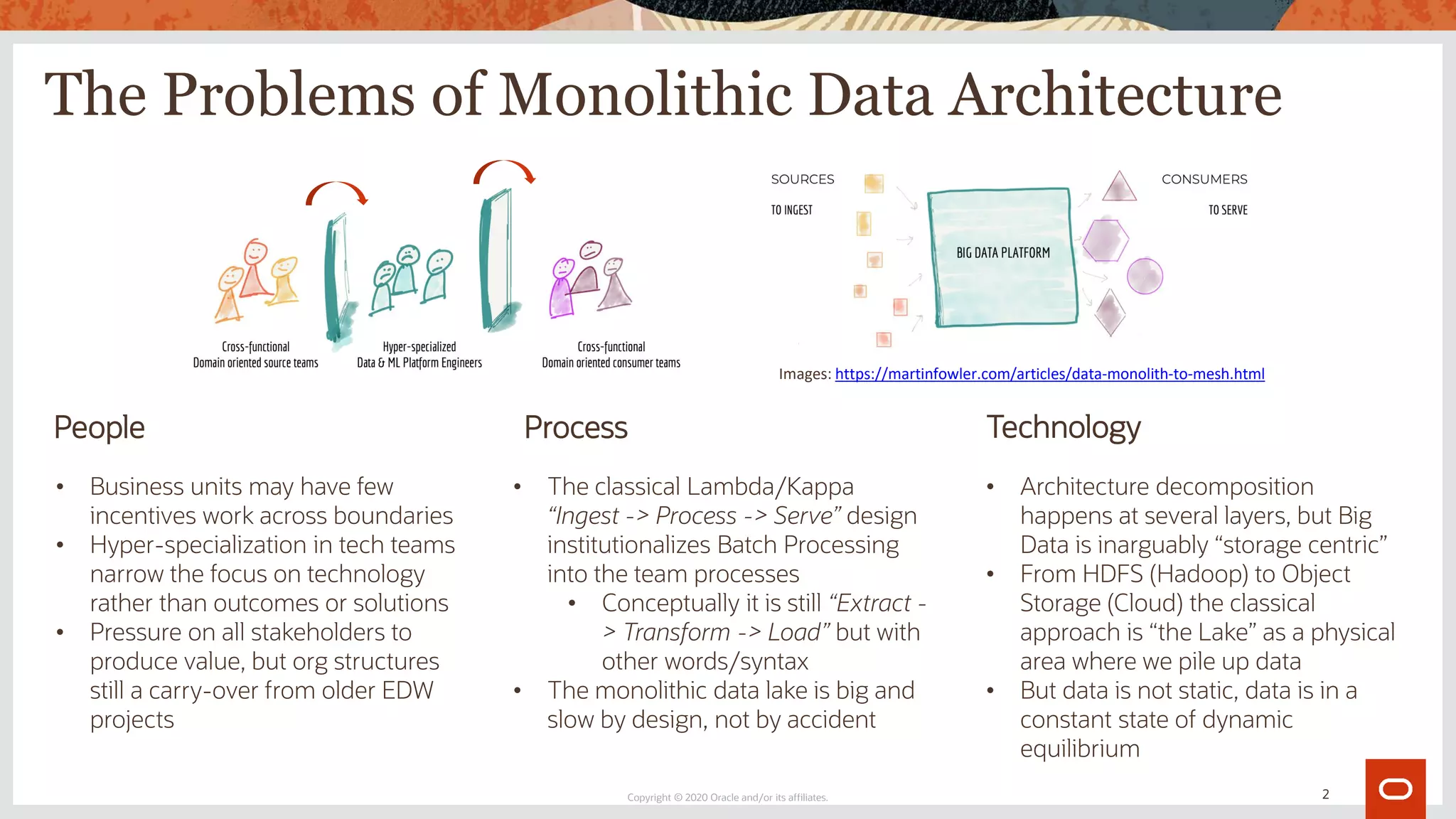 The Problems of Monolithic Data Architecture
Copyright © 2020 Oracle and/or its affiliates.
People Process Technology
• Business units may have few
incentives work across boundaries
• Hyper-specialization in tech teams
narrow the focus on technology
rather than outcomes or solutions
• Pressure on all stakeholders to
produce value, but org structures
still a carry-over from older EDW
projects
• The classical Lambda/Kappa
“Ingest -> Process -> Serve” design
institutionalizes Batch Processing
into the team processes
• Conceptually it is still “Extract -
> Transform -> Load” but with
other words/syntax
• The monolithic data lake is big and
slow by design, not by accident
• Architecture decomposition
happens at several layers, but Big
Data is inarguably “storage centric”
• From HDFS (Hadoop) to Object
Storage (Cloud) the classical
approach is “the Lake” as a physical
area where we pile up data
• But data is not static, data is in a
constant state of dynamic
equilibrium
Images: https://martinfowler.com/articles/data-monolith-to-mesh.html
2
 