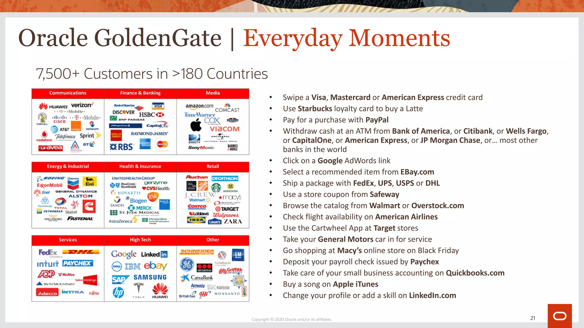 Oracle GoldenGate | Everyday Moments
• Swipe a Visa, Mastercard or American Express credit card
• Use Starbucks loyalty card to buy a Latte
• Pay for a purchase with PayPal
• Withdraw cash at an ATM from Bank of America, or Citibank, or Wells Fargo,
or CapitalOne, or American Express, or JP Morgan Chase, or… most other
banks in the world
• Click on a Google AdWords link
• Select a recommended item from EBay.com
• Ship a package with FedEx, UPS, USPS or DHL
• Use a store coupon from Safeway
• Browse the catalog from Walmart or Overstock.com
• Check flight availability on American Airlines
• Use the Cartwheel App at Target stores
• Take your General Motors car in for service
• Go shopping at Macy’s online store on Black Friday
• Deposit your payroll check issued by Paychex
• Take care of your small business accounting on Quickbooks.com
• Buy a song on Apple iTunes
• Change your profile or add a skill on LinkedIn.com
7,500+ Customers in >180 Countries
Copyright © 2020 Oracle and/or its affiliates. 21
 