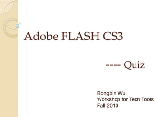 Adobe FLASH CS3                            ---- Quiz Rongbin Wu Workshop for Tech Tools Fall 2010 