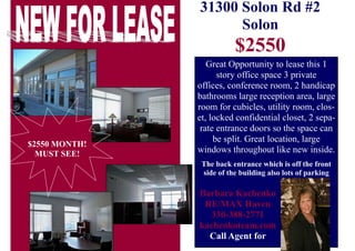 31300 Solon Rd #2
Solon
$2550
Great Opportunity to lease this 1
story office space 3 private
offices, conference room, 2 handicap
bathrooms large reception area, large
room for cubicles, utility room, clos-
et, locked confidential closet, 2 sepa-
rate entrance doors so the space can
be split. Great location, large
windows throughout like new inside.
The back entrance which is off the front
side of the building also lots of parking
Barbara Kachenko
RE/MAX Haven
330-388-2771
kachenkoteam.com
Call Agent for
$2550 MONTH!
MUST SEE!
 