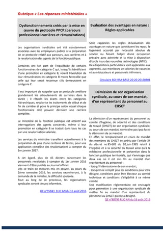 Rubrique « Les réponses ministérielles »
Dysfonctionnements créés par la mise en
œuvre du protocole PPCR (parcours
professionnel carrières et rémunérations)
Les organisations syndicales ont été constamment
associées avec les employeurs publics à la préparation
de ce protocole relatif aux parcours, aux carrières et à
la revalorisation des agents de la fonction publique.
Certaines ont fait part de l'inquiétude de certains
fonctionnaires de catégorie C qui, lorsqu'ils bénéficient
d'une promotion en catégorie B, voient l'évolution de
leur rémunération en catégorie B moins favorable que
celle qui leur serait reconnue s'ils demeuraient en
catégorie C.
Il est important de rappeler que ce protocole améliore
grandement les déroulements de carrières dans la
durée ; il rétablit les écarts entre les catégories
hiérarchiques, revalorise les traitements de début et de
fin de carrière et pose le principe selon lequel chaque
fonctionnaire doit pouvoir dérouler une carrière
complète.
Le ministère de la fonction publique est attentif aux
interrogations des agents concernés, même si leur
promotion en catégorie B se traduit dans tous les cas
par une revalorisation salariale.
Les services du ministère travaillent actuellement à la
préparation de plus d'une centaine de textes, pour une
application complète des revalorisations à compter du
1er janvier 2017.
A cet égard, plus de 45 décrets concernant les
personnels revalorisés à compter du 1er janvier 2016
viennent d'être publiés au Journal officiel.
Dès ce train de mesures mis en œuvre, au cours du
2ème semestre 2016, les services examineront, à la
demande de la ministre, la difficulté soulevée.
Tout au long de ce processus, les organisations
syndicales seront tenues informées.
QE n°95843 R JO AN du 16 août 2016
Evaluation des avantages en nature :
Règles applicables
Sont rappelées les règles d'évaluation des
avantages en nature que constituent les repas, le
logement accordé par nécessité absolue de
service ou faisant l'objet d'une occupation
précaire avec astreinte et la mise à disposition
d'outils issus des nouvelles technologies (NTIC).
Des dispositions particulières sont applicables aux
apprentis, aux moniteurs de colonies de vacances
et aux éducateurs et personnels infirmiers.
Circulaire BOI-RSA-BASE-20-20-20160801
Démission de son organisation
syndicale, au cours de son mandat,
d’un représentant du personnel au
CHSCT
La démission d'un représentant du personnel au
comité d'hygiène, de sécurité et des conditions
de travail (CHSCT) de son organisation syndicale,
au cours de son mandat, n'entraîne pas ipso facto
la démission de ce mandat.
En effet, le remplacement en cours de mandat
des membres du CHSCT est prévu par l'article 34
du décret no 85-603 du 10 juin 1985 relatif à
l'hygiène et à la sécurité du travail ainsi qu'à la
médecine professionnelle et préventive dans la
fonction publique territoriale, qui n'envisage que
deux cas où il est mis fin au mandat d'un
représentant du personnel :
- lorsqu'il démissionne de son mandat ;
- lorsqu'il ne remplit plus les conditions pour être
désigné, conditions pour être électeur au comité
technique et conditions d'éligibilité à ce même
comité
Une modification réglementaire est envisagée
pour permettre à une organisation syndicale de
mettre fin au mandat d'un représentant du
personnel au CHSCT qu'elle a désigné.
QE n°88799 R JO AN du 16 août 2016
 
