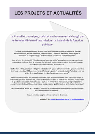 LES PROJETS ET ACTUALITÉS
Le Conseil économique, social et environnemental chargé par
le Premier Ministre d'une mission sur l'avenir de la fonction
publique
Le Premier ministre Manuel Valls a confié lundi au président du Conseil économique, social et
environnemental, Patrick Bernasconi, une mission sur l'avenir de la fonction publique (d'Etat,
territoriale et hospitalière) qui devra rendre ses conclusions avant fin décembre.
Dans sa lettre de mission, M. Valls observe que le service public "apparaît comme une protection en
réponse aux nombreux défis de notre société: sécurité, environnement, enjeux démographiques et
sociaux ainsi que développement du numérique".
"La fonction publique reste un outil pertinent et adapté", ajoute le Premier ministre qui demande "à ce
titre" au président du CESE de mener "une réflexion prospective" sur son évolution "afin de dresser les
pistes de ce qu'elle devra être à un horizon de moyen terme".
La mission devra définir "les principes qui doivent régir" le fonctionnement de la fonction publique et
déterminer, pour ses trois versants, "les évolutions souhaitables en prêtant une attention particulière à
la question des relations hiérarchiques, à la place de l'innovation managériale, à la promotion d'un
environnement de travail épanouissant pour les agents ainsi qu'à l'impact de la révolution numérique".
Dans un deuxième temps, le CESE devra "identifier les étapes de mise en œuvre ainsi que les mesures
d'accompagnement souhaitables".
Il devra remettre ses propositions avant la fin décembre.
Actualités du Conseil économique, social et environnemental
 