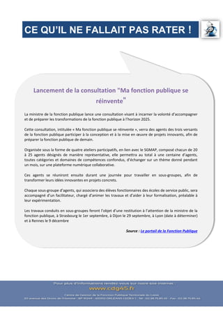 CE QU’IL NE FALLAIT PAS RATER !
Lancement de la consultation "Ma fonction publique se
réinvente"
La ministre de la fonction publique lance une consultation visant à incarner la volonté d’accompagner
et de préparer les transformations de la fonction publique à l’horizon 2025.
Cette consultation, intitulée « Ma fonction publique se réinvente », verra des agents des trois versants
de la fonction publique participer à la conception et à la mise en œuvre de projets innovants, afin de
préparer la fonction publique de demain.
Organisée sous la forme de quatre ateliers participatifs, en lien avec le SGMAP, composé chacun de 20
à 25 agents désignés de manière représentative, elle permettra au total à une centaine d’agents,
toutes catégories et domaines de compétences confondus, d’échanger sur un thème donné pendant
un mois, sur une plateforme numérique collaborative.
Ces agents se réuniront ensuite durant une journée pour travailler en sous-groupes, afin de
transformer leurs idées innovantes en projets concrets.
Chaque sous-groupe d’agents, qui associera des élèves fonctionnaires des écoles de service public, sera
accompagné d’un facilitateur, chargé d’animer les travaux et d’aider à leur formalisation, préalable à
leur expérimentation.
Les travaux conduits en sous-groupes feront l’objet d’une restitution à l’attention de la ministre de la
fonction publique, à Strasbourg le 1er septembre, à Dijon le 29 septembre, à Lyon (date à déterminer)
et à Rennes le 9 décembre
Source : Le portail de la Fonction Publique
 