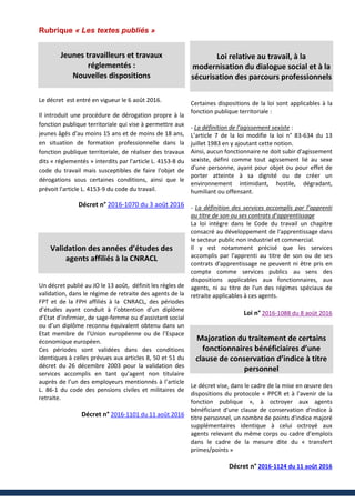 Rubrique « Les textes publiés »
Jeunes travailleurs et travaux
réglementés :
Nouvelles dispositions
Le décret est entré en vigueur le 6 août 2016.
Il introduit une procédure de dérogation propre à la
fonction publique territoriale qui vise à permettre aux
jeunes âgés d'au moins 15 ans et de moins de 18 ans,
en situation de formation professionnelle dans la
fonction publique territoriale, de réaliser des travaux
dits « réglementés » interdits par l'article L. 4153-8 du
code du travail mais susceptibles de faire l'objet de
dérogations sous certaines conditions, ainsi que le
prévoit l'article L. 4153-9 du code du travail.
Décret n° 2016-1070 du 3 août 2016
Validation des années d’études des
agents affiliés à la CNRACL
Un décret publié au JO le 13 août, définit les règles de
validation, dans le régime de retraite des agents de la
FPT et de la FPH affiliés à la CNRACL, des périodes
d’études ayant conduit à l’obtention d’un diplôme
d’Etat d’infirmier, de sage-femme ou d’assistant social
ou d’un diplôme reconnu équivalent obtenu dans un
Etat membre de l’Union européenne ou de l’Espace
économique européen.
Ces périodes sont validées dans des conditions
identiques à celles prévues aux articles 8, 50 et 51 du
décret du 26 décembre 2003 pour la validation des
services accomplis en tant qu’agent non titulaire
auprès de l’un des employeurs mentionnés à l’article
L. 86-1 du code des pensions civiles et militaires de
retraite.
Décret n° 2016-1101 du 11 août 2016
Loi relative au travail, à la
modernisation du dialogue social et à la
sécurisation des parcours professionnels
Certaines dispositions de la loi sont applicables à la
fonction publique territoriale :
- La définition de l’agissement sexiste :
L’article 7 de la loi modifie la loi n° 83-634 du 13
juillet 1983 en y ajoutant cette notion.
Ainsi, aucun fonctionnaire ne doit subir d'agissement
sexiste, défini comme tout agissement lié au sexe
d'une personne, ayant pour objet ou pour effet de
porter atteinte à sa dignité ou de créer un
environnement intimidant, hostile, dégradant,
humiliant ou offensant.
- La définition des services accomplis par l’apprenti
au titre de son ou ses contrats d’apprentissage
La loi intègre dans le Code du travail un chapitre
consacré au développement de l'apprentissage dans
le secteur public non industriel et commercial.
Il y est notamment précisé que les services
accomplis par l'apprenti au titre de son ou de ses
contrats d'apprentissage ne peuvent ni être pris en
compte comme services publics au sens des
dispositions applicables aux fonctionnaires, aux
agents, ni au titre de l'un des régimes spéciaux de
retraite applicables à ces agents.
Loi n° 2016-1088 du 8 août 2016
Majoration du traitement de certains
fonctionnaires bénéficiaires d’une
clause de conservation d’indice à titre
personnel
Le décret vise, dans le cadre de la mise en œuvre des
dispositions du protocole « PPCR et à l'avenir de la
fonction publique », à octroyer aux agents
bénéficiant d'une clause de conservation d'indice à
titre personnel, un nombre de points d'indice majoré
supplémentaires identique à celui octroyé aux
agents relevant du même corps ou cadre d'emplois
dans le cadre de la mesure dite du « transfert
primes/points »
Décret n° 2016-1124 du 11 août 2016
 