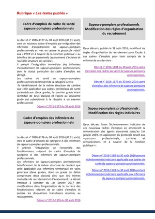 Rubrique « Les textes publiés »
Cadre d’emplois de cadre de santé
sapeurs-pompiers professionnels
Le décret n° 2016-1177 du 30 août 2016 (JO 31 août),
crée un nouveau cadre d'emplois par intégration des
infirmiers d'encadrement de sapeurs-pompiers
professionnels et met en œuvre le protocole relatif
aux « PPCR et à l'avenir de la fonction publique » au
bénéfice de ces personnels (avancement d'échelon et
nouvelle structure de carrière).
Il prévoit l'intégration immédiate des infirmiers
d'encadrement de sapeurs-pompiers professionnels,
dont le statut particulier du cadre d'emplois est
abrogé.
Les cadres de santé de sapeurs-pompiers
professionnels bénéficient de la catégorie active.
Ils bénéficieront de la même structure de carrière
que celle applicable aux cadres territoriaux de santé
paramédicaux (deux grades, le premier grade étant
constitué de deux classes) et l'accès au deuxième
grade est subordonné à la réussite à un examen
professionnel.
Décret n° 2016-1177 du 30 août 2016
Cadre d’emplois des infirmiers de
sapeurs-pompiers professionnels
Le décret n° 2016-1176 du 30 août 2016 (JO 31 août),
crée le cadre d'emplois de catégorie A des infirmiers
de sapeurs-pompiers professionnels.
Il prévoit l'intégration de l'ensemble des
fonctionnaires relevant du cadre d'emplois de
catégorie B des infirmiers de sapeurs-pompiers
professionnels.
Les infirmiers de sapeurs-pompiers professionnels
bénéficieront de la même structure de carrière que
celle applicable aux infirmiers territoriaux en soins
généraux (deux grades, dont un grade de début
comprenant deux classes) ainsi que des mêmes
modalités de recrutement et d'avancement. Le décret
introduit à compter du 1er janvier 2017 des
modifications dans l'organisation de la carrière des
fonctionnaires relevant de ce cadre d'emplois et
précise les dispositions transitoires relatives au
reclassement.
Décret n° 2016-1176 du 30 août 2016
Sapeurs-pompiers professionnels
Modification des règles d’organisation
du recrutement
Deux décrets, publiés le 31 août 2016, modifient les
règles d'organisation du recrutement pour l'accès à
ces cadres d’emplois pour tenir compte de la
réforme de ces derniers :
Décret n° 2016-1181 du 30 août 2016 cadre
d'emplois des cadres de santé de sapeurs-pompiers
professionnels.
Décret n° 2016-1179 du 30 août 2016 cadre
d'emplois des infirmiers de sapeurs-pompiers
professionnels.
Sapeurs-pompiers professionnels :
Modification des règles indiciaires
Deux décrets fixent l'échelonnement indiciaire de
ces nouveaux cadres d'emplois en améliorant la
rémunération des agents concernés jusqu'au 1er
janvier 2019, en application du protocole relatif aux
« parcours professionnels, carrières et
rémunérations et à l'avenir de la fonction
publique »:
Décret n° 2016-1180 du 30 août 2016 portant
échelonnement indiciaire applicable aux cadres de
santé de sapeurs-pompiers professionnels.
Décret n° 2016-1178 du 30 août 2016 portant
échelonnement indiciaire applicable aux infirmiers
de sapeurs-pompiers professionnels.
 