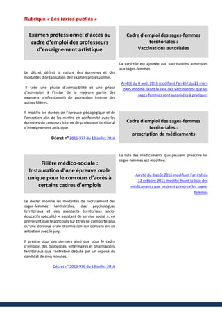Rubrique « Les textes publiés »
Examen professionnel d’accès au
cadre d’emploi des professeurs
d’enseignement artistique
Le décret définit la nature des épreuves et des
modalités d'organisation de l'examen professionnel.
Il crée une phase d'admissibilité et une phase
d'admission à l'instar de la majeure partie des
examens professionnels de promotion interne des
autres filières.
Il modifie les durées de l'épreuve pédagogique et de
l'entretien afin de les mettre en conformité avec les
épreuves du concours interne de professeur territorial
d'enseignement artistique.
Décret n° 2016-977 du 18 juillet 2016
Filière médico-sociale :
Instauration d’une épreuve orale
unique pour le concours d’accès à
certains cadres d’emplois
Le décret modifie les modalités de recrutement des
sages-femmes territoriales, des psychologues
territoriaux et des assistants territoriaux socio-
éducatifs spécialité « assistant de service social », en
prévoyant que le concours sur titres ne comporte plus
qu'une épreuve orale d'admission qui consiste en un
entretien avec le jury.
Il précise pour ces derniers ainsi que pour le cadre
d'emplois des biologistes, vétérinaires et pharmaciens
territoriaux que l'entretien débute par un exposé du
candidat de cinq minutes.
Décret n° 2016-976 du 18 juillet 2016
Cadre d’emploi des sages-femmes
territoriales :
Vaccinations autorisées
La varicelle est ajoutée aux vaccinations autorisées
aux sages-femmes.
Arrêté du 8 août 2016 modifiant l'arrêté du 22 mars
2005 modifié fixant la liste des vaccinations que les
sages-femmes sont autorisées à pratiquer
Cadre d’emploi des sages-femmes
territoriales :
prescription de médicaments
La liste des médicaments que peuvent prescrire les
sages-femmes est modifiée.
Arrêté du 8 août 2016 modifiant l'arrêté du
12 octobre 2011 modifié fixant la liste des
médicaments que peuvent prescrire les sages-
femmes
 