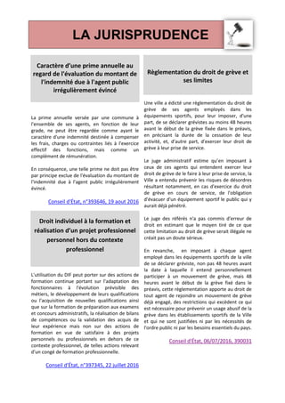 LA JURISPRUDENCE
Caractère d’une prime annuelle au
regard de l'évaluation du montant de
l'indemnité due à l'agent public
irrégulièrement évincé
La prime annuelle versée par une commune à
l'ensemble de ses agents, en fonction de leur
grade, ne peut être regardée comme ayant le
caractère d'une indemnité destinée à compenser
les frais, charges ou contraintes liés à l'exercice
effectif des fonctions, mais comme un
complément de rémunération.
En conséquence, une telle prime ne doit pas être
par principe exclue de l'évaluation du montant de
l'indemnité due à l'agent public irrégulièrement
évincé.
Conseil d'État, n°393646, 19 aout 2016
Droit individuel à la formation et
réalisation d’un projet professionnel
personnel hors du contexte
professionnel
L'utilisation du DIF peut porter sur des actions de
formation continue portant sur l'adaptation des
fonctionnaires à l'évolution prévisible des
métiers, le développement de leurs qualifications
ou l'acquisition de nouvelles qualifications ainsi
que sur la formation de préparation aux examens
et concours administratifs, la réalisation de bilans
de compétences ou la validation des acquis de
leur expérience mais non sur des actions de
formation en vue de satisfaire à des projets
personnels ou professionnels en dehors de ce
contexte professionnel, de telles actions relevant
d'un congé de formation professionnelle.
Conseil d'État, n°397345, 22 juillet 2016
Règlementation du droit de grève et
ses limites
Une ville a édicté une règlementation du droit de
grève de ses agents employés dans les
équipements sportifs, pour leur imposer, d'une
part, de se déclarer grévistes au moins 48 heures
avant le début de la grève fixée dans le préavis,
en précisant la durée de la cessation de leur
activité, et, d'autre part, d'exercer leur droit de
grève à leur prise de service.
Le juge administratif estime qu’en imposant à
ceux de ces agents qui entendent exercer leur
droit de grève de le faire à leur prise de service, la
Ville a entendu prévenir les risques de désordres
résultant notamment, en cas d'exercice du droit
de grève en cours de service, de l'obligation
d'évacuer d'un équipement sportif le public qui y
aurait déjà pénétré.
Le juge des référés n'a pas commis d'erreur de
droit en estimant que le moyen tiré de ce que
cette limitation au droit de grève serait illégale ne
créait pas un doute sérieux.
En revanche, en imposant à chaque agent
employé dans les équipements sportifs de la ville
de se déclarer gréviste, non pas 48 heures avant
la date à laquelle il entend personnellement
participer à un mouvement de grève, mais 48
heures avant le début de la grève fixé dans le
préavis, cette règlementation apporte au droit de
tout agent de rejoindre un mouvement de grève
déjà engagé, des restrictions qui excèdent ce qui
est nécessaire pour prévenir un usage abusif de la
grève dans les établissements sportifs de la Ville
et qui ne sont justifiées ni par les nécessités de
l'ordre public ni par les besoins essentiels du pays.
Conseil d'État, 06/07/2016, 390031
 