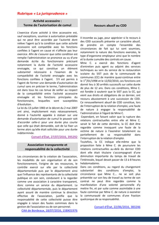 Rubrique « La jurisprudence »
Activité accessoire :
Terme de l’autorisation de cumul
L'exercice d'une activité à titre accessoire est,
sauf exceptions, soumise à autorisation préalable
qui ne peut être accordée par l'autorité dont
relève l'agent qu'à la condition que cette activité
accessoire soit compatible avec les fonctions
confiées à l'agent en cause et n'affecte pas leur
exercice. Afin de s'assurer que cette condition est
remplie l'administration se prononce au vu d'une
demande écrite du fonctionnaire précisant
notamment la durée de l'activité accessoire
envisagée, ce qui constitue un élément
substantiel nécessaire à l'examen de la
compatibilité de l'activité envisagée avec les
fonctions confiées à l'agent. S'il est permis à
l'agent de former une demande d'autorisation de
cumul sans en préciser le terme, l'administration
est dans tous les cas tenue de veiller au respect
de la compatibilité entre l'activité accessoire
envisagée et les fonctions principales du
fonctionnaire, lesquelles sont susceptibles
d'évolution.
La loi du 13 juillet 1983 et le décret du 2 mai 2007
ont ainsi, implicitement mais nécessairement,
donné à l'autorité appelée à statuer sur une
demande d'autorisation de cumul le pouvoir soit
d'accorder celle-ci pour une durée plus courte
que celle qui était demandée, soit de lui fixer un
terme alors qu'elle était sollicitée pour une durée
indéterminée.
Conseil d'État, 27/07/2016, 395292
Association transparente et
responsabilité de la collectivité
Les circonstances de la création de l'association,
les modalités de son organisation et de son
fonctionnement, l'origine de ses ressources, le
contrôle exercé sur elle par la collectivité
départementale puis par le département ainsi
que l'influence des représentants de la collectivité
publique en son sein, conduisent à la regarder
comme une association à caractère transparent,
donc comme un service du département. La
collectivité départementale, puis le département
ayant assuré de manière continue la direction
effective de l'association, justifie que la
responsabilité de cette collectivité puisse être
engagée à raison des fautes commises dans la
gestion de l'association ou de son personnel.
CAA de Bordeaux, 18/07/2016, 15BX01976
Recours abusif au CDD
Il incombe au juge, pour apprécier si le recours à
des CDD successifs présente un caractère abusif,
de prendre en compte l'ensemble des
circonstances de fait qui lui sont soumises,
notamment la nature des fonctions exercées, le
type d'organisme employeur ainsi que le nombre
et la durée cumulée des contrats en cause.
Mme C. a exercé des fonctions d'agent
d'entretien puis agent ou adjoint des services
techniques au sein du service de la restauration
scolaire du SIST puis de la communauté de
communes (CC) de manière quasi-continue entre
le 1er
/01/1998 et le 12/02/2010, ces fonctions ont
donné lieu à 30 arrêtés successifs sur cette durée
de plus de 12 ans. Dans ces conditions, Mme C.
est fondée à soutenir que le SIST puis la CC, qui
vient aux droits et obligations de ce dernier, ont
recouru abusivement à une succession de CDD.
Ce renouvellement abusif de CDD constitue, lors
de l'interruption de la relation d'emploi, une faute
de nature à engager la responsabilité de
l'administration à l'égard de Mme C.
Cependant, en faisant valoir que la rupture des
relations contractuelles entre elle et Mme C.
serait le fait de cette dernière, la CC doit être
regardée comme invoquant une faute de la
victime de nature à l'exonérer totalement ou
partiellement de sa responsabilité dans
l'interruption de la relation d'emploi.
Toutefois, la CC indique elle-même que la
proposition faite à Mme C. de poursuivre les
relations contractuelles au-delà du dernier CDD
dont elle était titulaire s'accompagnait d'une
diminution importante du temps de travail de
l'intéressée, lequel devait passer de 13 à 8 heures
hebdomadaires.
Dans ces conditions, au regard du changement
substantiel des conditions d'emploi, la
circonstance que Mme C... ne se soit plus
présentée sur son lieu de travail au terme de son
contrat ne peut être regardée comme la
manifestation d'une volonté personnelle d'y
mettre fin, et par suite comme assimilable à une
faute commise par Mme C. de nature à exonérer
la communauté de communes d'une fraction
quelconque de sa responsabilité.
Conseil d'État, 22/06/2016, 383246
 