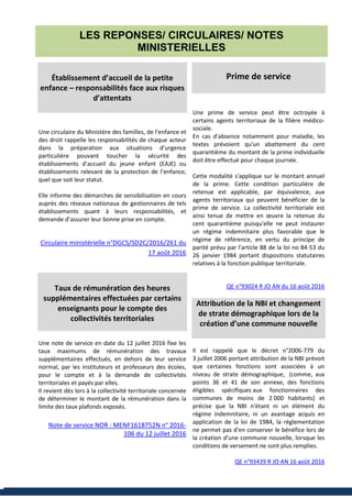 LES REPONSES/ CIRCULAIRES/ NOTES
MINISTERIELLES
Établissement d’accueil de la petite
enfance – responsabilités face aux risques
d’attentats
Une circulaire du Ministère des familles, de l’enfance et
des droit rappelle les responsabilités de chaque acteur
dans la préparation aux situations d’urgence
particulière pouvant toucher la sécurité des
établissements d’accueil du jeune enfant (EAJE) ou
établissements relevant de la protection de l’enfance,
quel que soit leur statut.
Elle informe des démarches de sensibilisation en cours
auprès des réseaux nationaux de gestionnaires de tels
établissements quant à leurs responsabilités, et
demande d’assurer leur bonne prise en compte.
Circulaire ministérielle n°DGCS/SD2C/2016/261 du
17 août 2016
Taux de rémunération des heures
supplémentaires effectuées par certains
enseignants pour le compte des
collectivités territoriales
Une note de service en date du 12 juillet 2016 fixe les
taux maximums de rémunération des travaux
supplémentaires effectués, en dehors de leur service
normal, par les instituteurs et professeurs des écoles,
pour le compte et à la demande de collectivités
territoriales et payés par elles.
Il revient dès lors à la collectivité territoriale concernée
de déterminer le montant de la rémunération dans la
limite des taux plafonds exposés.
Note de service NOR : MENF1618752N n° 2016-
106 du 12 juillet 2016
Prime de service
Une prime de service peut être octroyée à
certains agents territoriaux de la filière médico-
sociale.
En cas d'absence notamment pour maladie, les
textes prévoient qu'un abattement du cent
quarantième du montant de la prime individuelle
doit être effectué pour chaque journée.
Cette modalité s'applique sur le montant annuel
de la prime. Cette condition particulière de
retenue est applicable, par équivalence, aux
agents territoriaux qui peuvent bénéficier de la
prime de service. La collectivité territoriale est
ainsi tenue de mettre en œuvre la retenue du
cent quarantième puisqu'elle ne peut instaurer
un régime indemnitaire plus favorable que le
régime de référence, en vertu du principe de
parité prévu par l'article 88 de la loi no 84-53 du
26 janvier 1984 portant dispositions statutaires
relatives à la fonction publique territoriale.
QE n°93024 R JO AN du 16 août 2016
Attribution de la NBI et changement
de strate démographique lors de la
création d’une commune nouvelle
Il est rappelé que le décret n°2006-779 du
3 juillet 2006 portant attribution de la NBI prévoit
que certaines fonctions sont associées à un
niveau de strate démographique, (comme, aux
points 36 et 41 de son annexe, des fonctions
éligibles spécifiques aux fonctionnaires des
communes de moins de 2 000 habitants) et
précise que la NBI n'étant ni un élément du
régime indemnitaire, ni un avantage acquis en
application de la loi de 1984, la réglementation
ne permet pas d'en conserver le bénéfice lors de
la création d'une commune nouvelle, lorsque les
conditions de versement ne sont plus remplies.
QE n°93439 R JO AN 16 août 2016
 